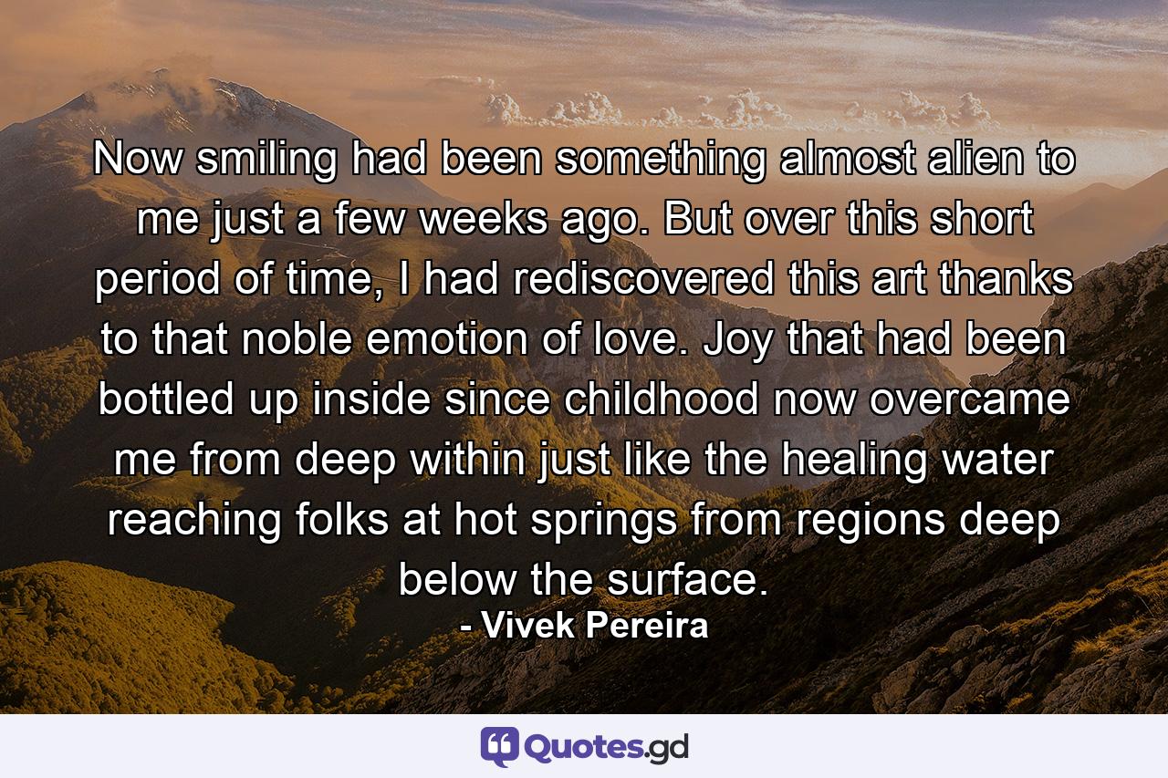 Now smiling had been something almost alien to me just a few weeks ago. But over this short period of time, I had rediscovered this art thanks to that noble emotion of love. Joy that had been bottled up inside since childhood now overcame me from deep within just like the healing water reaching folks at hot springs from regions deep below the surface. - Quote by Vivek Pereira