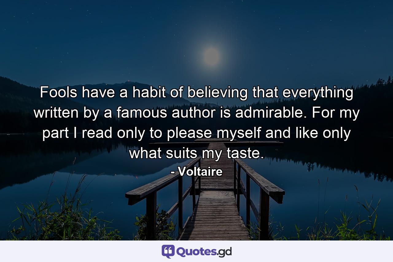 Fools have a habit of believing that everything written by a famous author is admirable. For my part I read only to please myself and like only what suits my taste. - Quote by Voltaire