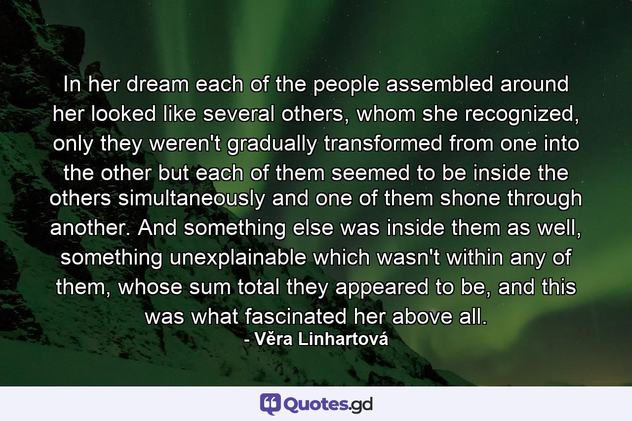 In her dream each of the people assembled around her looked like several others, whom she recognized, only they weren't gradually transformed from one into the other but each of them seemed to be inside the others simultaneously and one of them shone through another. And something else was inside them as well, something unexplainable which wasn't within any of them, whose sum total they appeared to be, and this was what fascinated her above all. - Quote by Věra Linhartová