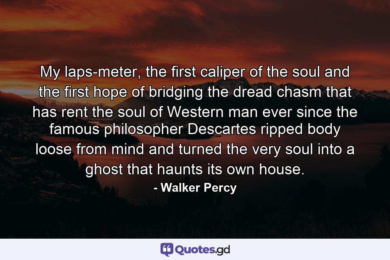 My laps-meter, the first caliper of the soul and the first hope of bridging the dread chasm that has rent the soul of Western man ever since the famous philosopher Descartes ripped body loose from mind and turned the very soul into a ghost that haunts its own house. - Quote by Walker Percy