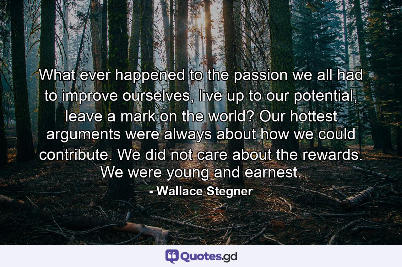 What ever happened to the passion we all had to improve ourselves, live up to our potential, leave a mark on the world? Our hottest arguments were always about how we could contribute. We did not care about the rewards. We were young and earnest. - Quote by Wallace Stegner