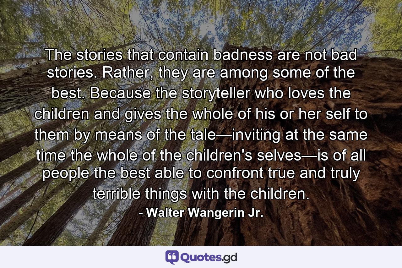 The stories that contain badness are not bad stories. Rather, they are among some of the best. Because the storyteller who loves the children and gives the whole of his or her self to them by means of the tale—inviting at the same time the whole of the children's selves—is of all people the best able to confront true and truly terrible things with the children. - Quote by Walter Wangerin Jr.