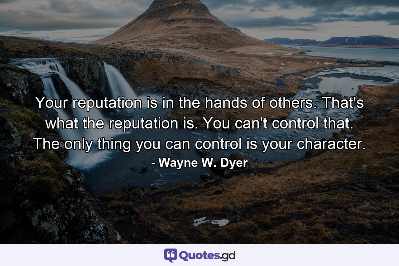 Your reputation is in the hands of others. That's what the reputation is. You can't control that. The only thing you can control is your character. - Quote by Wayne W. Dyer