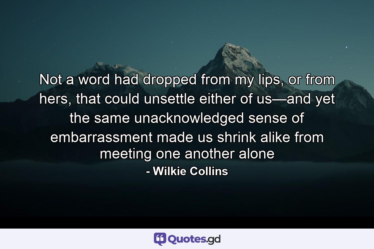 Not a word had dropped from my lips, or from hers, that could unsettle either of us—and yet the same unacknowledged sense of embarrassment made us shrink alike from meeting one another alone - Quote by Wilkie Collins