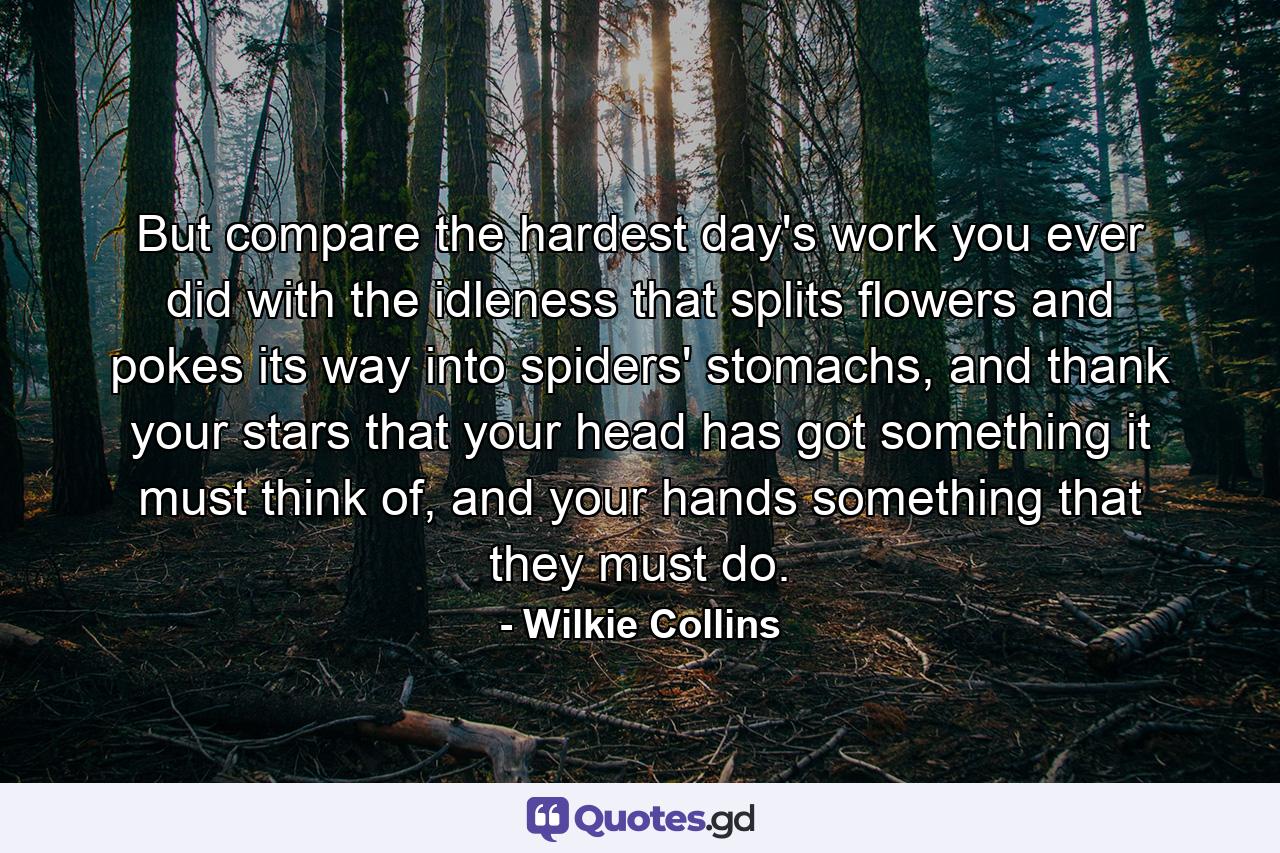 But compare the hardest day's work you ever did with the idleness that splits flowers and pokes its way into spiders' stomachs, and thank your stars that your head has got something it must think of, and your hands something that they must do. - Quote by Wilkie Collins