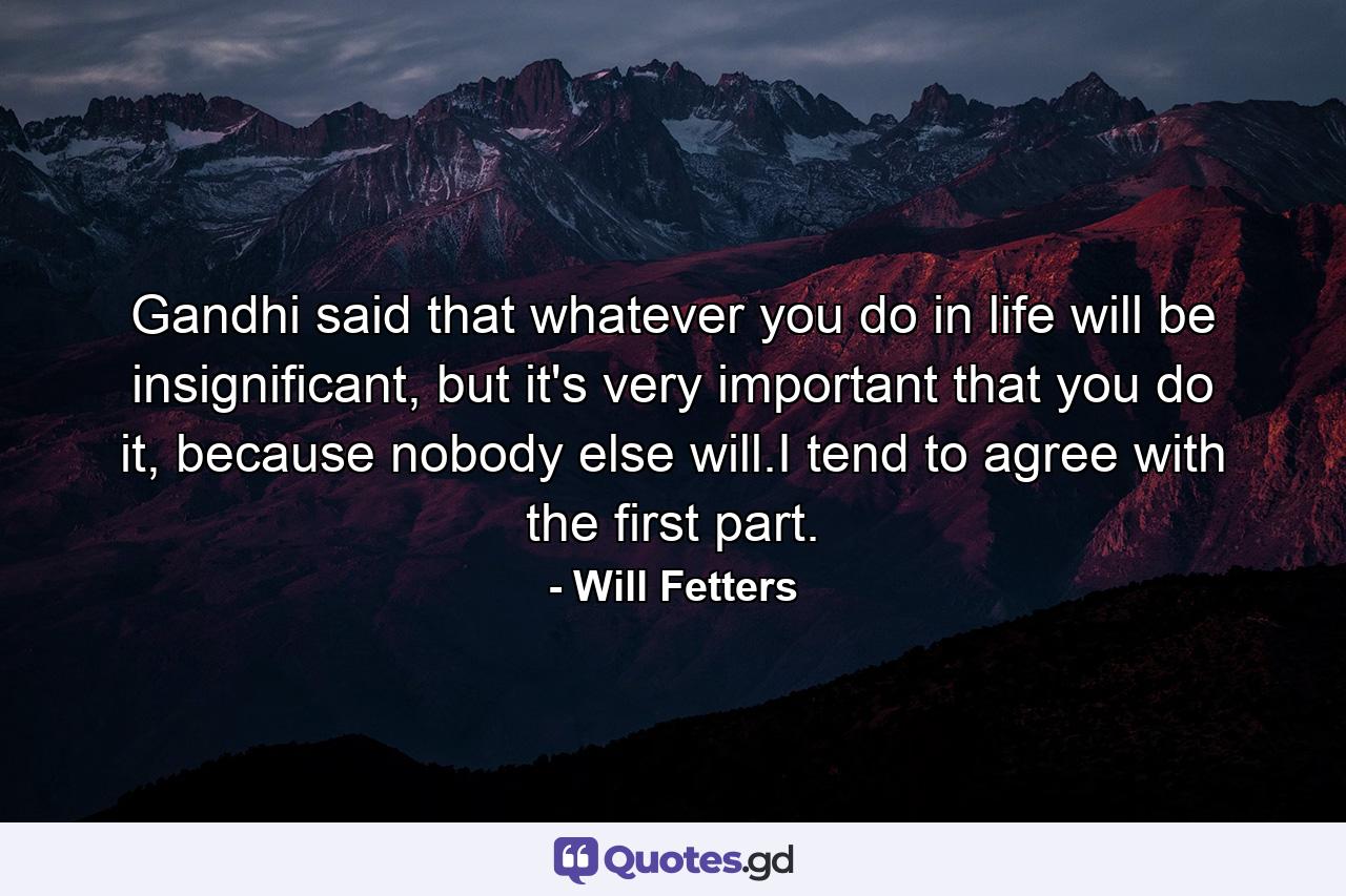 Gandhi said that whatever you do in life will be insignificant, but it's very important that you do it, because nobody else will.I tend to agree with the first part. - Quote by Will Fetters