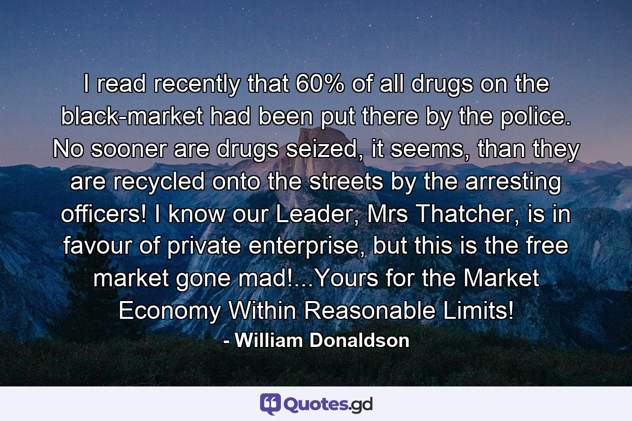 I read recently that 60% of all drugs on the black-market had been put there by the police. No sooner are drugs seized, it seems, than they are recycled onto the streets by the arresting officers! I know our Leader, Mrs Thatcher, is in favour of private enterprise, but this is the free market gone mad!...Yours for the Market Economy Within Reasonable Limits! - Quote by William Donaldson