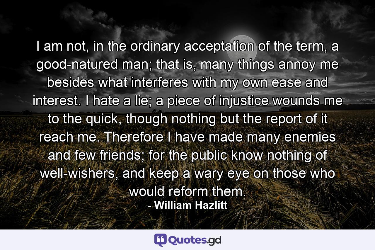 I am not, in the ordinary acceptation of the term, a good-natured man; that is, many things annoy me besides what interferes with my own ease and interest. I hate a lie; a piece of injustice wounds me to the quick, though nothing but the report of it reach me. Therefore I have made many enemies and few friends; for the public know nothing of well-wishers, and keep a wary eye on those who would reform them. - Quote by William Hazlitt