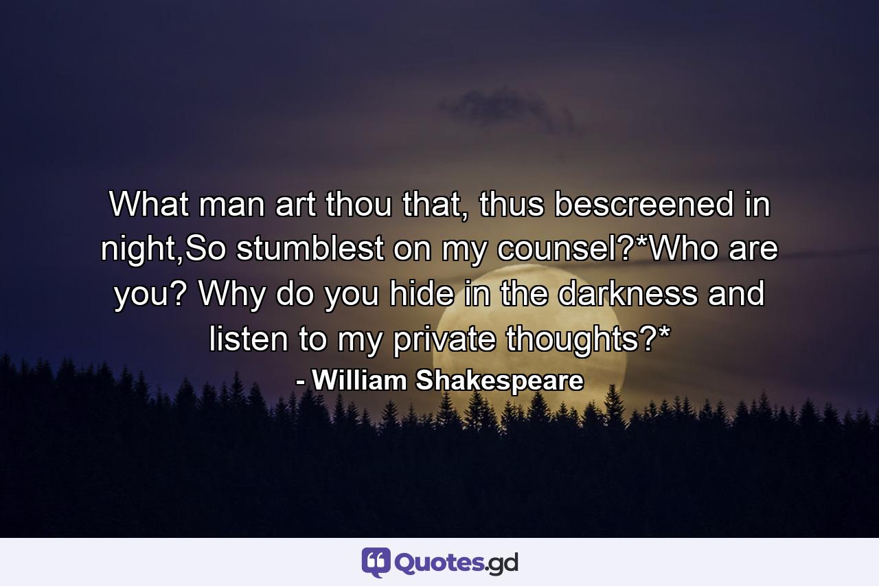 What man art thou that, thus bescreened in night,So stumblest on my counsel?*Who are you? Why do you hide in the darkness and listen to my private thoughts?* - Quote by William Shakespeare