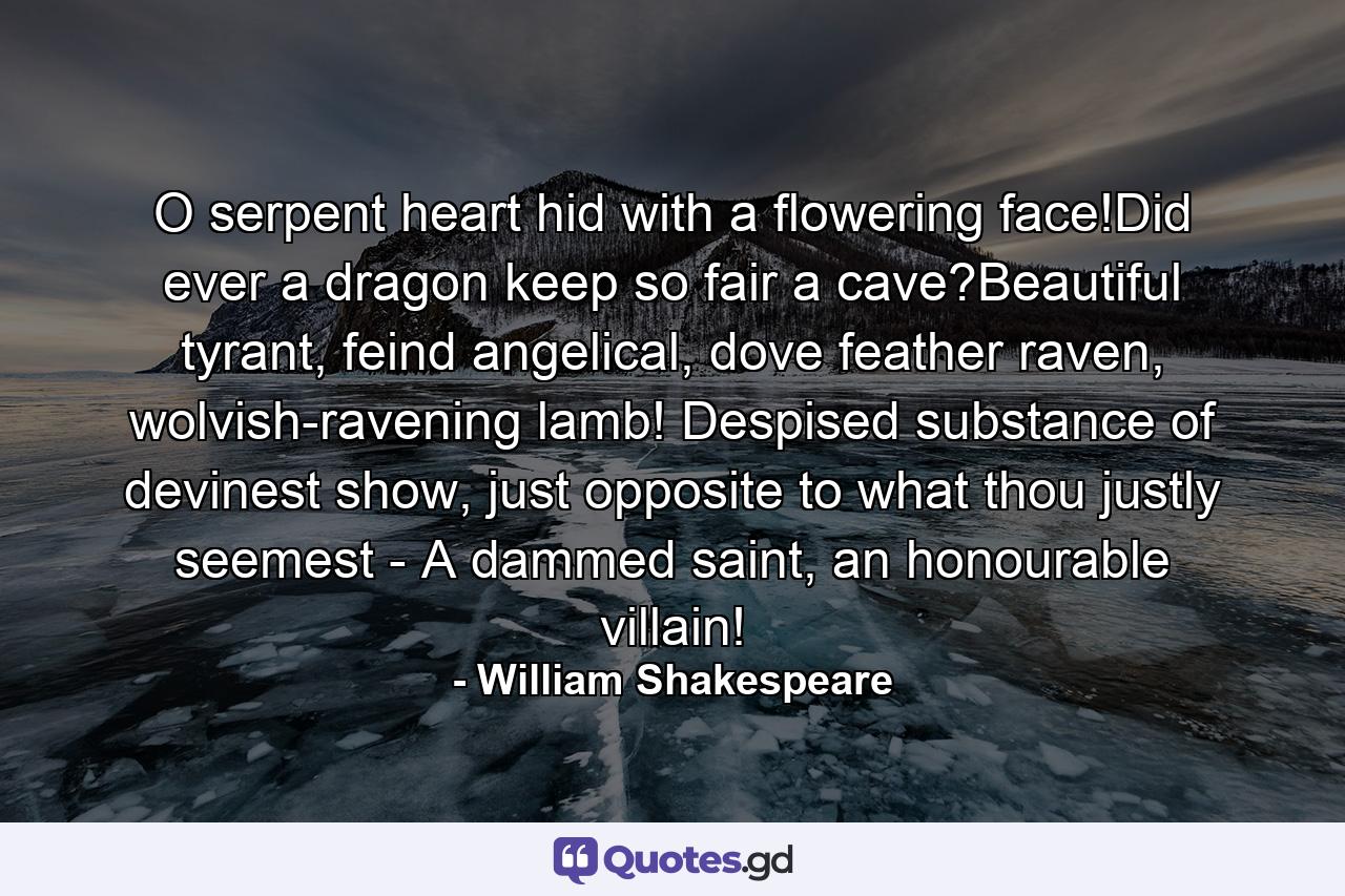 O serpent heart hid with a flowering face!Did ever a dragon keep so fair a cave?Beautiful tyrant, feind angelical, dove feather raven, wolvish-ravening lamb! Despised substance of devinest show, just opposite to what thou justly seemest - A dammed saint, an honourable villain! - Quote by William Shakespeare