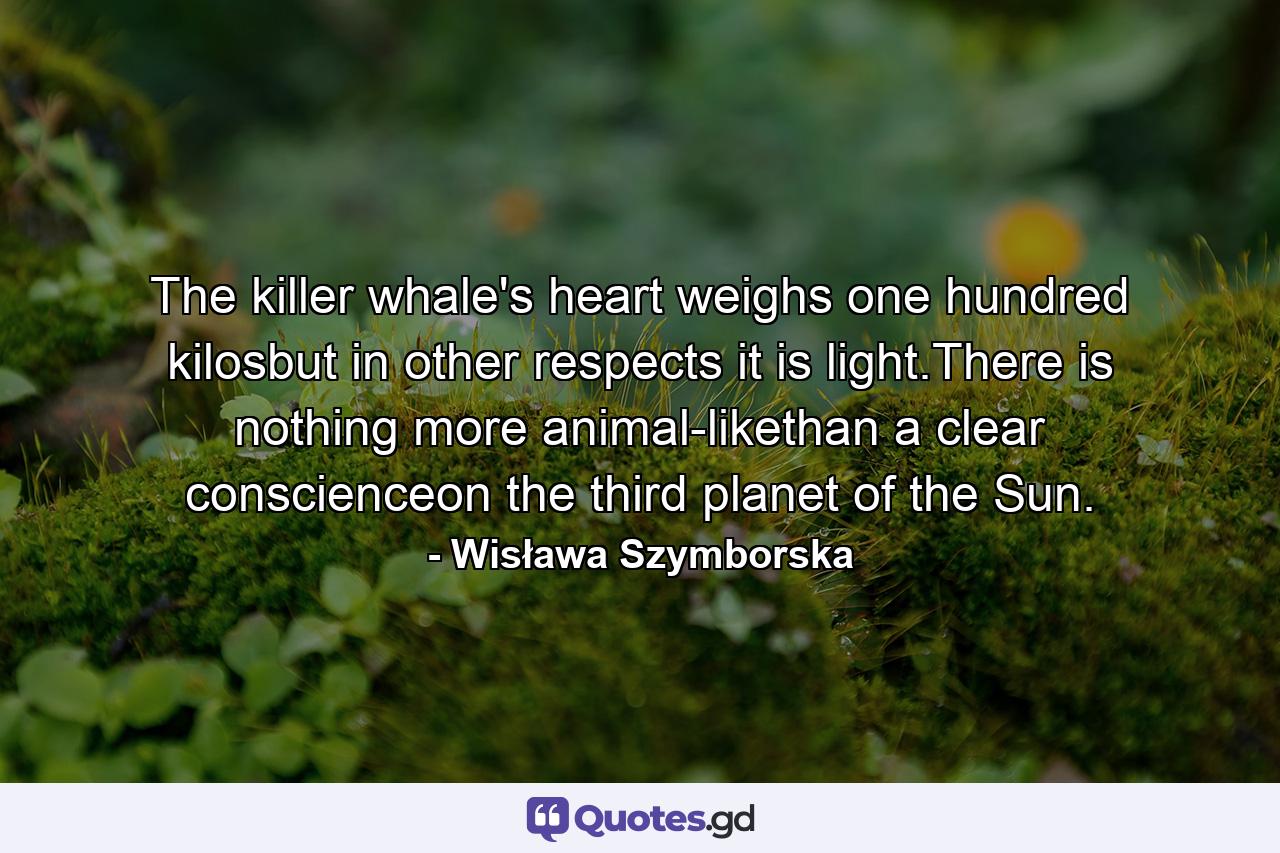 The killer whale's heart weighs one hundred kilosbut in other respects it is light.There is nothing more animal-likethan a clear conscienceon the third planet of the Sun. - Quote by Wisława Szymborska