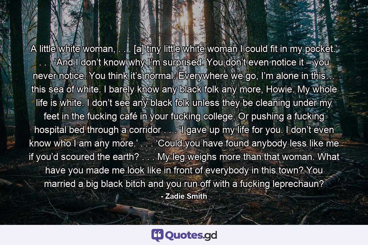 A little white woman, . . . [a] tiny little white woman I could fit in my pocket.’ . . . ‘And I don’t know why I’m surprised. You don’t even notice it – you never notice. You think it’s normal. Everywhere we go, I’m alone in this… this sea of white. I barely know any black folk any more, Howie. My whole life is white. I don’t see any black folk unless they be cleaning under my feet in the fucking café in your fucking college. Or pushing a fucking hospital bed through a corridor . . . ‘I gave up my life for you. I don’t even know who I am any more.’ . . . ‘Could you have found anybody less like me if you’d scoured the earth? . . . My leg weighs more than that woman. What have you made me look like in front of everybody in this town? You married a big black bitch and you run off with a fucking leprechaun? - Quote by Zadie Smith