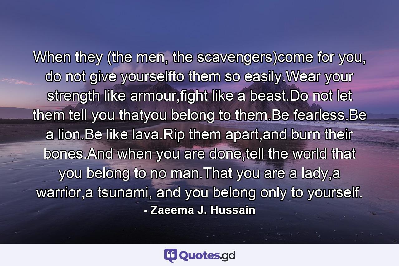 When they (the men, the scavengers)come for you, do not give yourselfto them so easily.Wear your strength like armour,fight like a beast.Do not let them tell you thatyou belong to them.Be fearless.Be a lion.Be like lava.Rip them apart,and burn their bones.And when you are done,tell the world that you belong to no man.That you are a lady,a warrior,a tsunami, and you belong only to yourself. - Quote by Zaeema J. Hussain