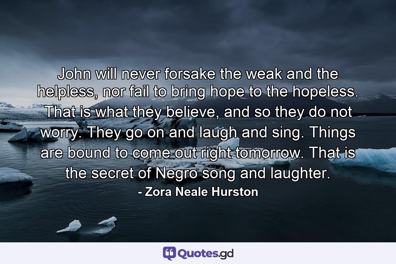 John will never forsake the weak and the helpless, nor fail to bring hope to the hopeless. That is what they believe, and so they do not worry. They go on and laugh and sing. Things are bound to come out right tomorrow. That is the secret of Negro song and laughter. - Quote by Zora Neale Hurston