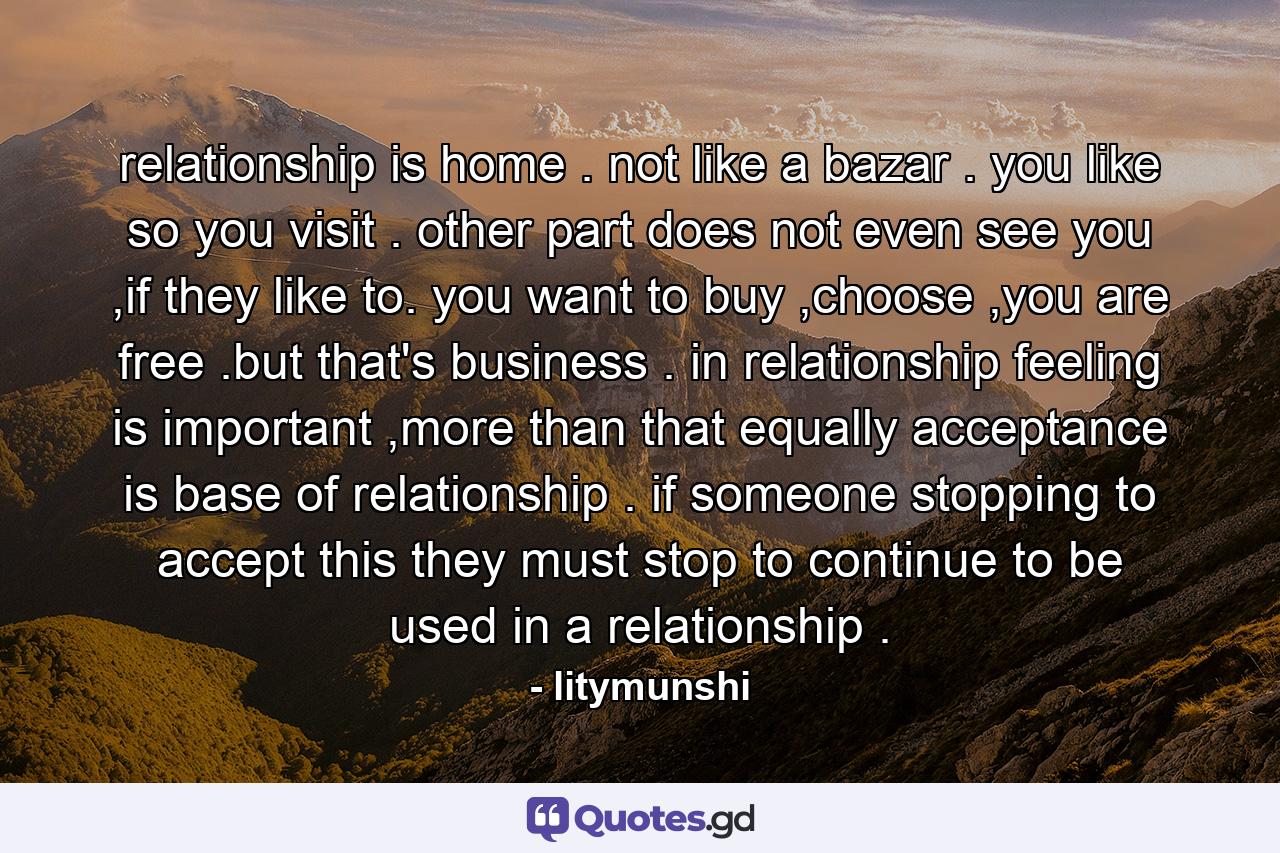 relationship is home . not like a bazar . you like so you visit . other part does not even see you ,if they like to. you want to buy ,choose ,you are free .but that's business . in relationship feeling is important ,more than that equally acceptance is base of relationship . if someone stopping to accept this they must stop to continue to be used in a relationship . - Quote by litymunshi