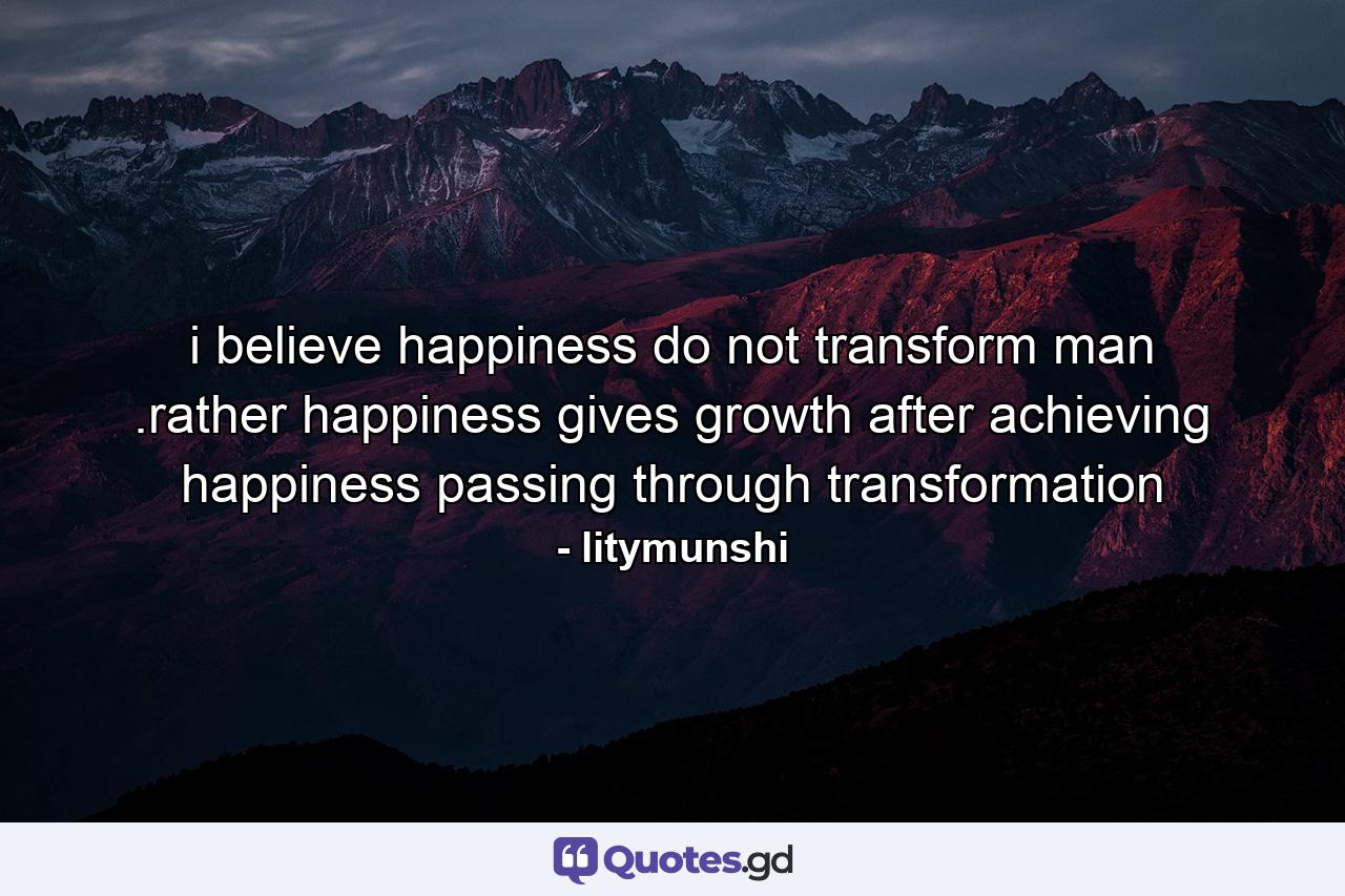 i believe happiness do not transform man .rather happiness gives growth after achieving happiness passing through transformation - Quote by litymunshi