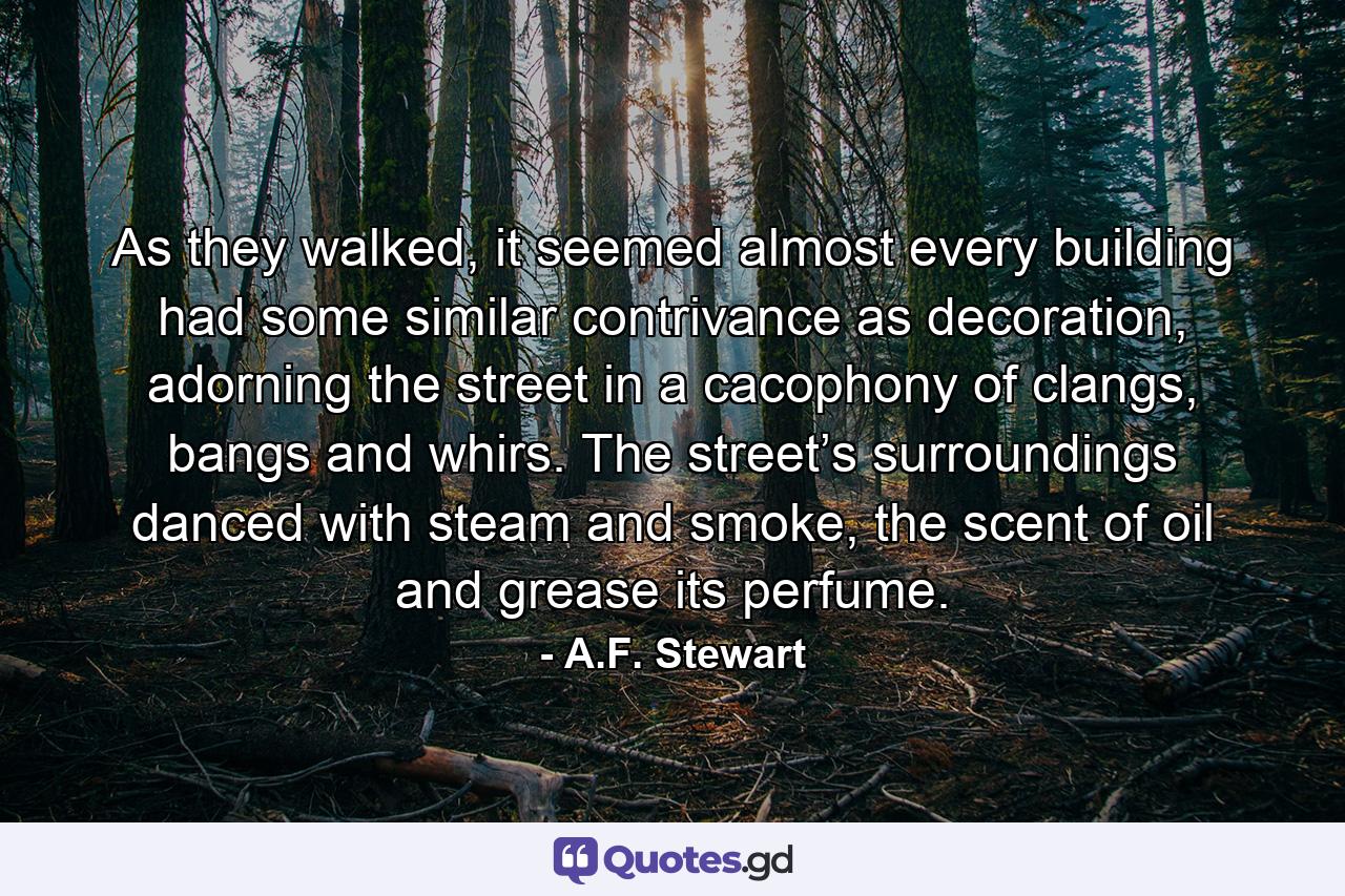 As they walked, it seemed almost every building had some similar contrivance as decoration, adorning the street in a cacophony of clangs, bangs and whirs. The street’s surroundings danced with steam and smoke, the scent of oil and grease its perfume. - Quote by A.F. Stewart