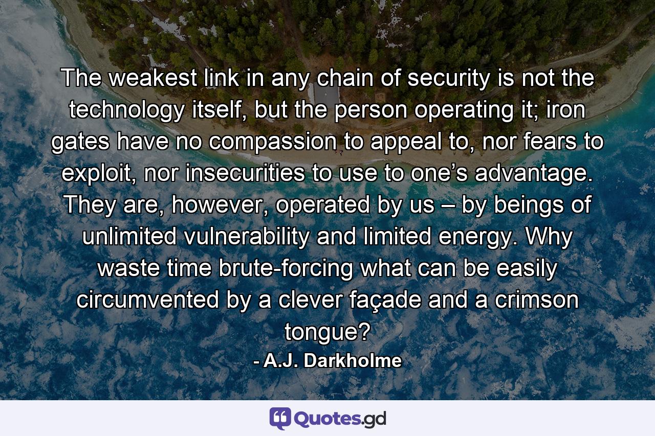 The weakest link in any chain of security is not the technology itself, but the person operating it; iron gates have no compassion to appeal to, nor fears to exploit, nor insecurities to use to one’s advantage. They are, however, operated by us – by beings of unlimited vulnerability and limited energy. Why waste time brute-forcing what can be easily circumvented by a clever façade and a crimson tongue? - Quote by A.J. Darkholme