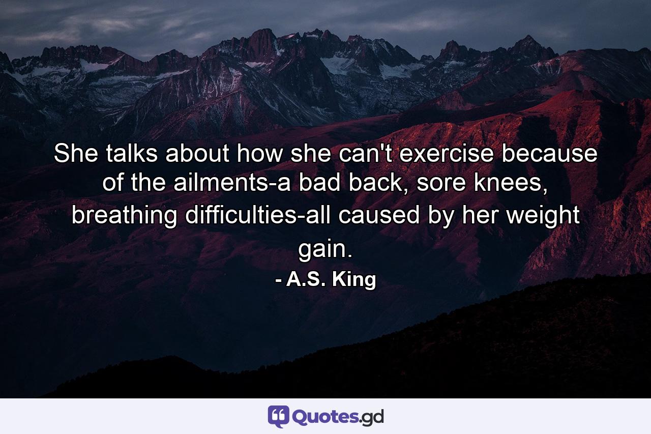 She talks about how she can't exercise because of the ailments-a bad back, sore knees, breathing difficulties-all caused by her weight gain. - Quote by A.S. King