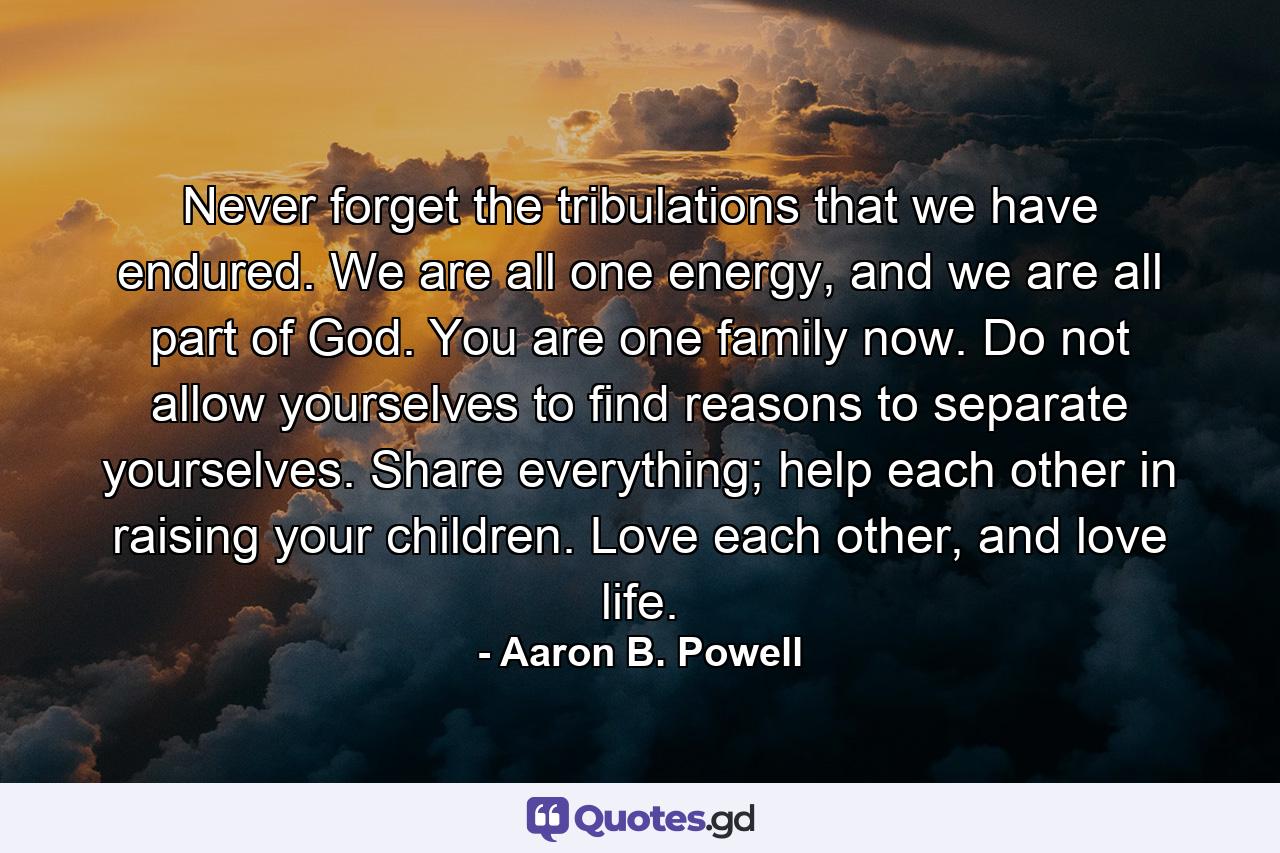 Never forget the tribulations that we have endured. We are all one energy, and we are all part of God. You are one family now. Do not allow yourselves to find reasons to separate yourselves. Share everything; help each other in raising your children. Love each other, and love life. - Quote by Aaron B. Powell