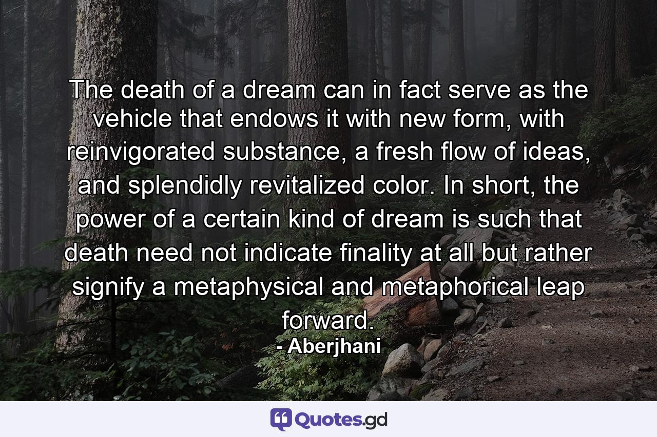 The death of a dream can in fact serve as the vehicle that endows it with new form, with reinvigorated substance, a fresh flow of ideas, and splendidly revitalized color. In short, the power of a certain kind of dream is such that death need not indicate finality at all but rather signify a metaphysical and metaphorical leap forward. - Quote by Aberjhani