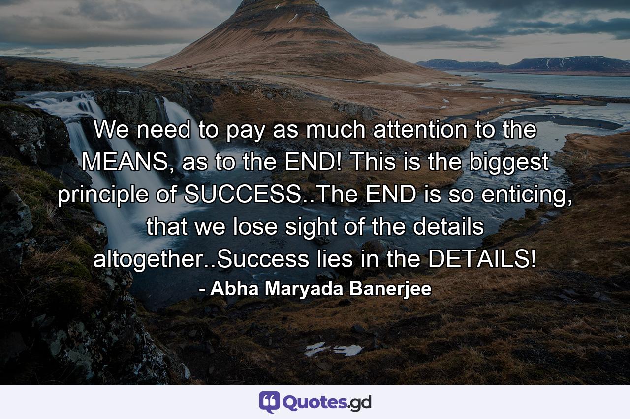 We need to pay as much attention to the MEANS, as to the END! This is the biggest principle of SUCCESS..The END is so enticing, that we lose sight of the details altogether..Success lies in the DETAILS! - Quote by Abha Maryada Banerjee