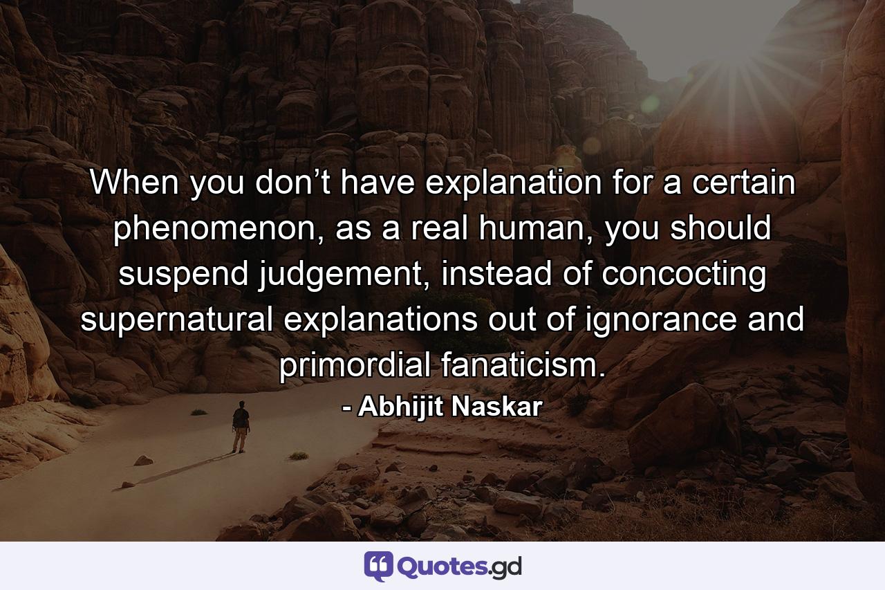 When you don’t have explanation for a certain phenomenon, as a real human, you should suspend judgement, instead of concocting supernatural explanations out of ignorance and primordial fanaticism. - Quote by Abhijit Naskar