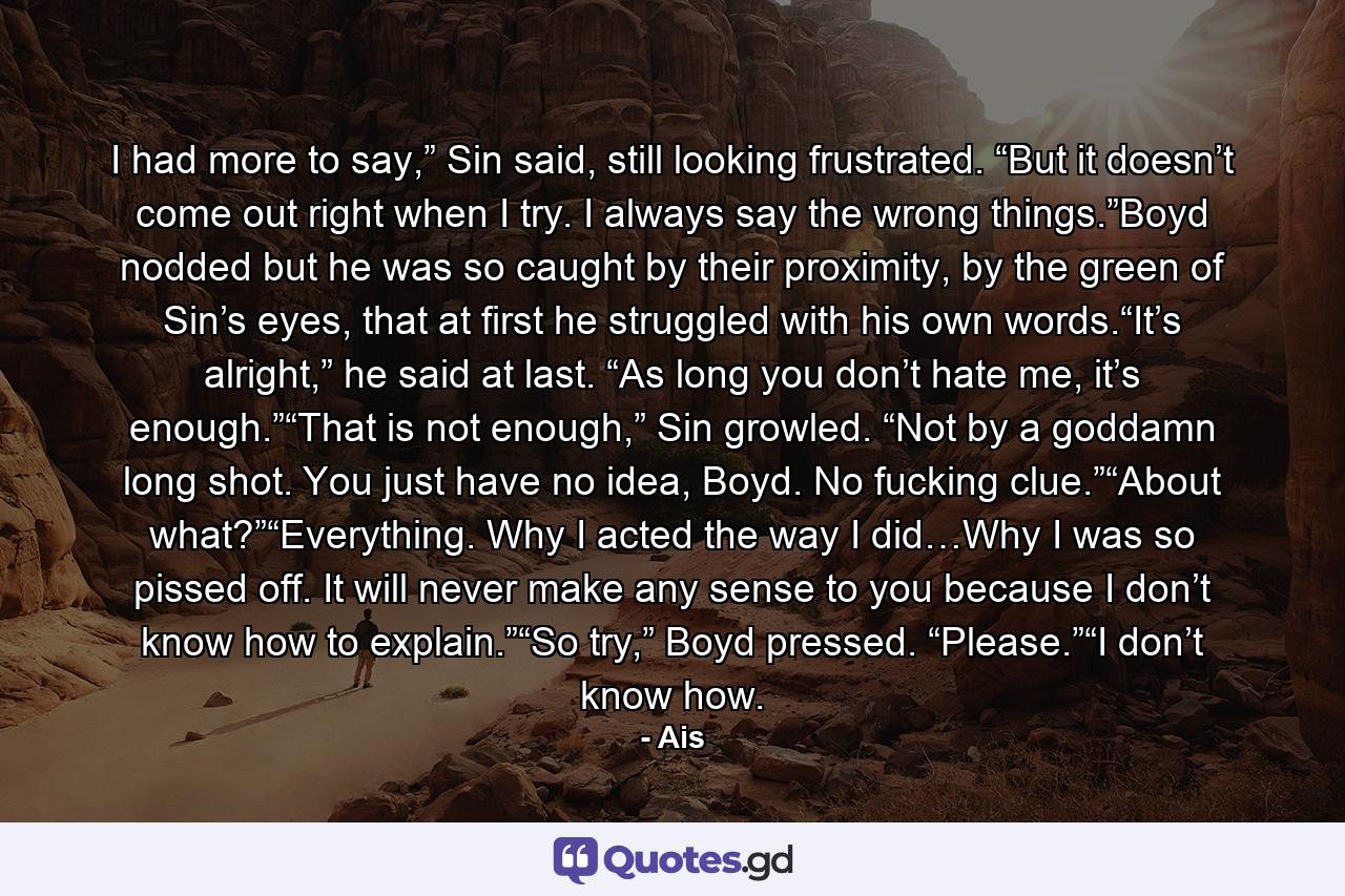 I had more to say,” Sin said, still looking frustrated. “But it doesn’t come out right when I try. I always say the wrong things.”Boyd nodded but he was so caught by their proximity, by the green of Sin’s eyes, that at first he struggled with his own words.“It’s alright,” he said at last. “As long you don’t hate me, it’s enough.”“That is not enough,” Sin growled. “Not by a goddamn long shot. You just have no idea, Boyd. No fucking clue.”“About what?”“Everything. Why I acted the way I did…Why I was so pissed off. It will never make any sense to you because I don’t know how to explain.”“So try,” Boyd pressed. “Please.”“I don’t know how. - Quote by Ais