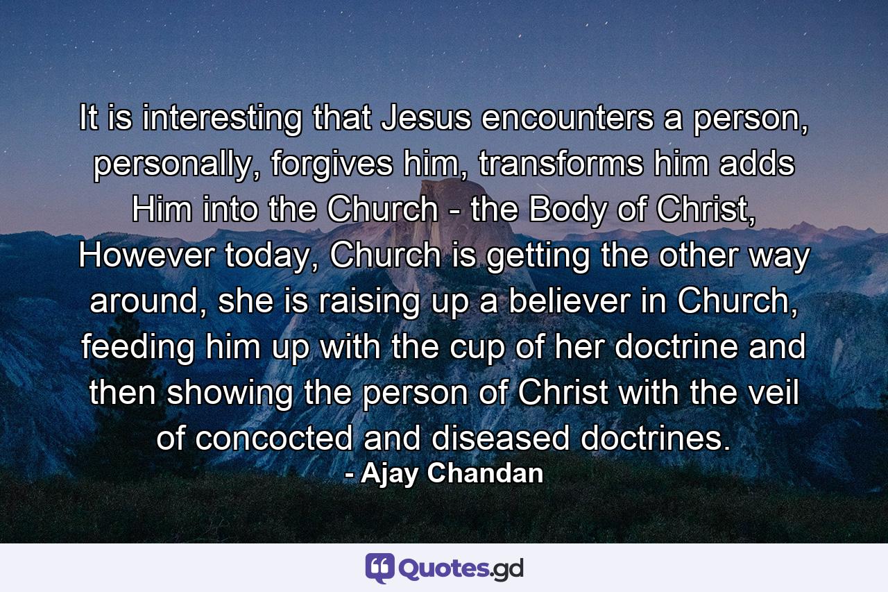 It is interesting that Jesus encounters a person, personally, forgives him, transforms him adds Him into the Church - the Body of Christ, However today, Church is getting the other way around, she is raising up a believer in Church, feeding him up with the cup of her doctrine and then showing the person of Christ with the veil of concocted and diseased doctrines. - Quote by Ajay Chandan