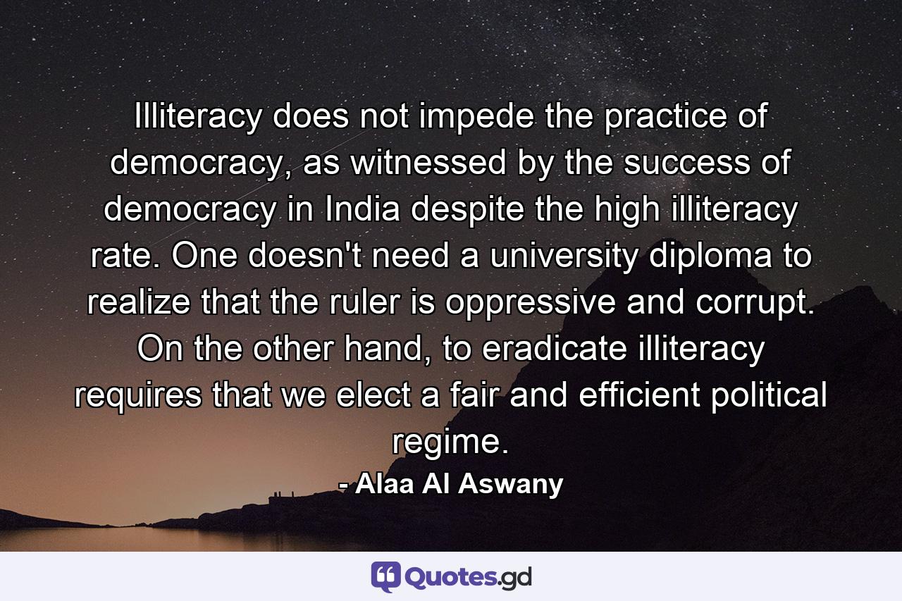 Illiteracy does not impede the practice of democracy, as witnessed by the success of democracy in India despite the high illiteracy rate. One doesn't need a university diploma to realize that the ruler is oppressive and corrupt. On the other hand, to eradicate illiteracy requires that we elect a fair and efficient political regime. - Quote by Alaa Al Aswany