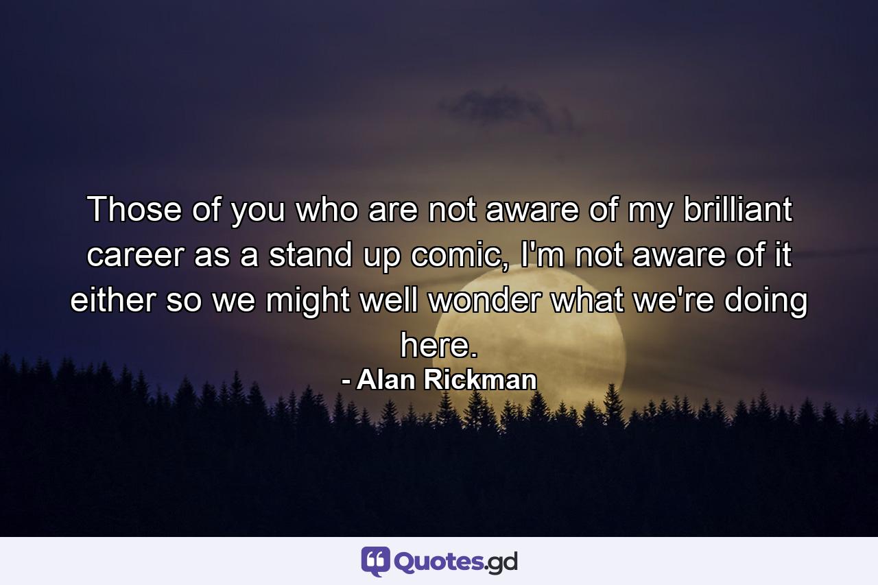 Those of you who are not aware of my brilliant career as a stand up comic, I'm not aware of it either so we might well wonder what we're doing here. - Quote by Alan Rickman