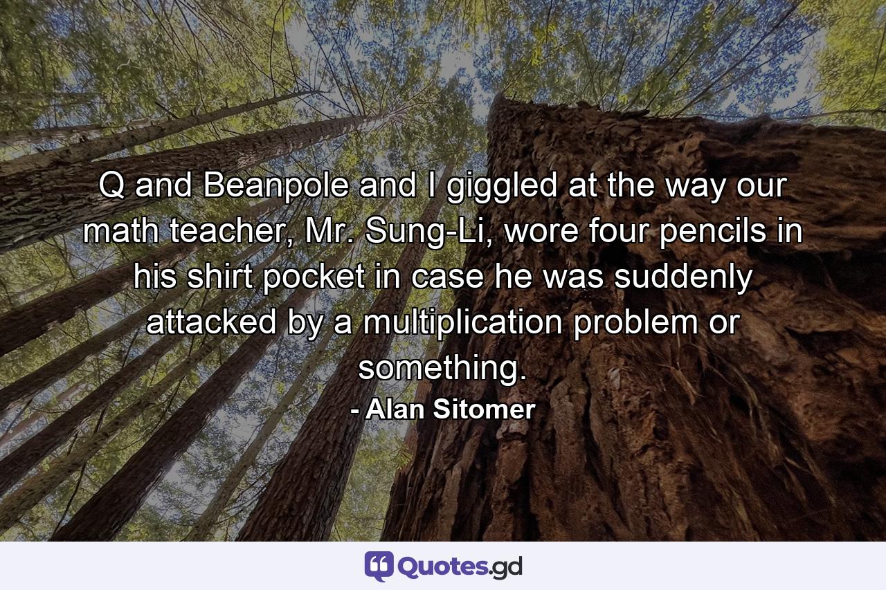 Q and Beanpole and I giggled at the way our math teacher, Mr. Sung-Li, wore four pencils in his shirt pocket in case he was suddenly attacked by a multiplication problem or something. - Quote by Alan Sitomer