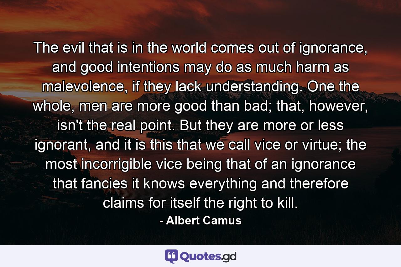 The evil that is in the world comes out of ignorance, and good intentions may do as much harm as malevolence, if they lack understanding. One the whole, men are more good than bad; that, however, isn't the real point. But they are more or less ignorant, and it is this that we call vice or virtue; the most incorrigible vice being that of an ignorance that fancies it knows everything and therefore claims for itself the right to kill. - Quote by Albert Camus