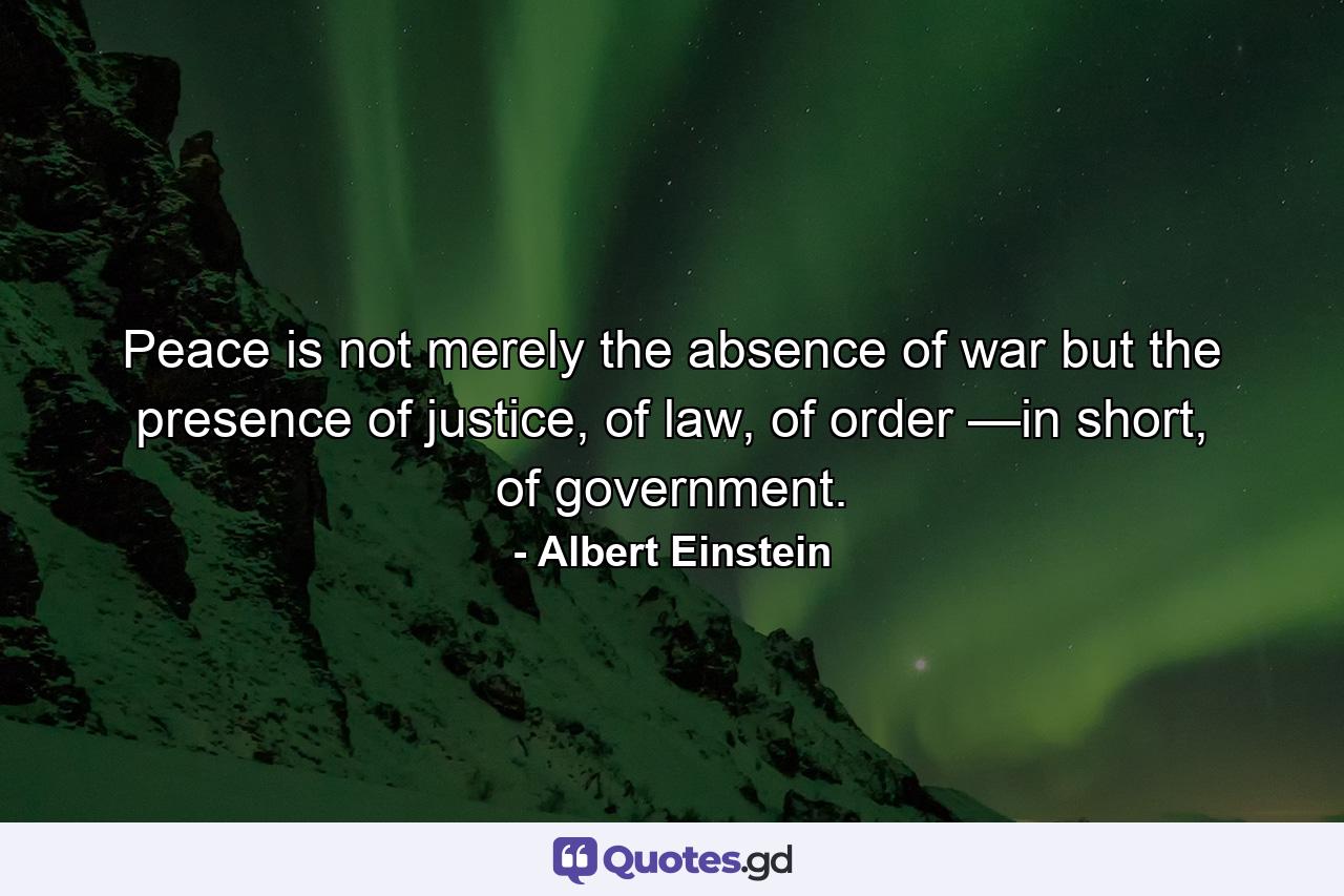 Peace is not merely the absence of war but the presence of justice, of law, of order —in short, of government. - Quote by Albert Einstein