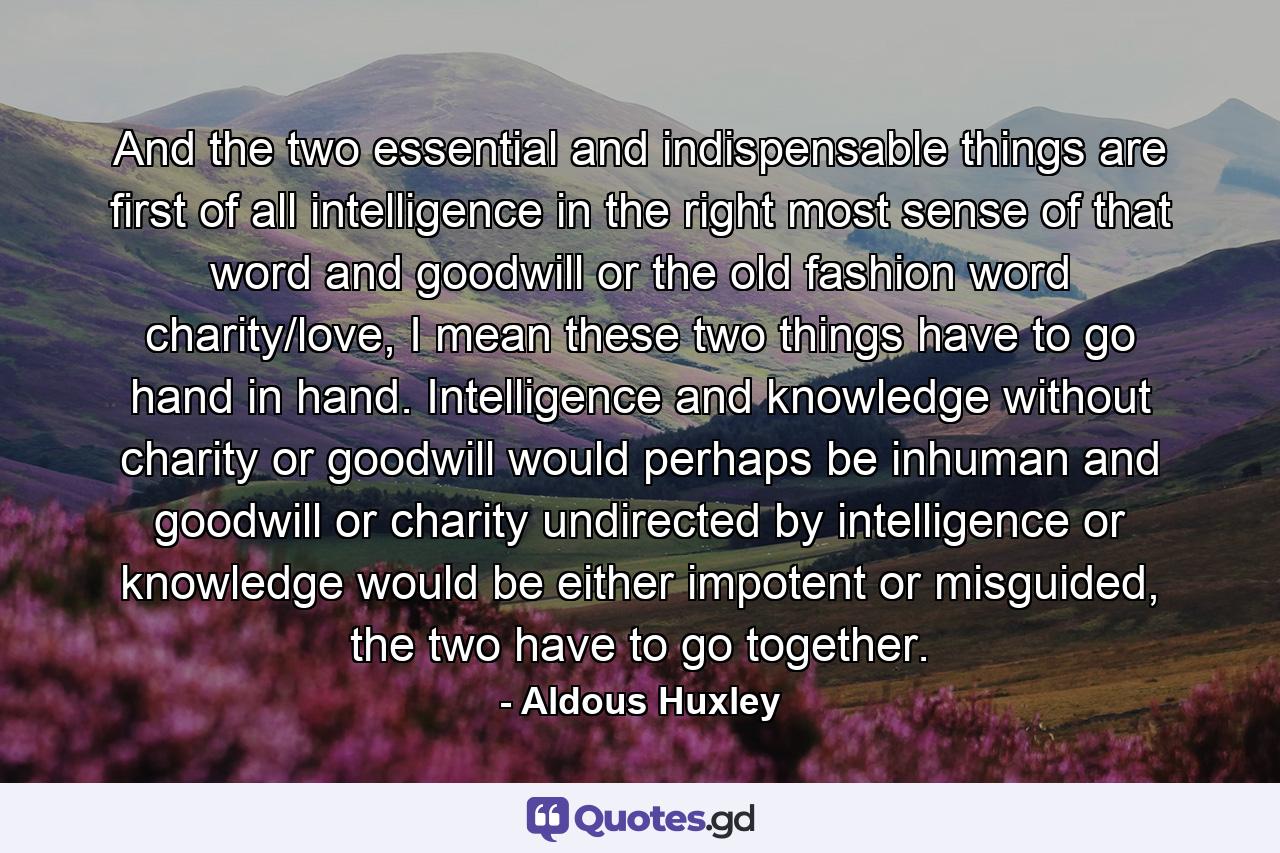 And the two essential and indispensable things are first of all intelligence in the right most sense of that word and goodwill or the old fashion word charity/love, I mean these two things have to go hand in hand. Intelligence and knowledge without charity or goodwill would perhaps be inhuman and goodwill or charity undirected by intelligence or knowledge would be either impotent or misguided, the two have to go together. - Quote by Aldous Huxley