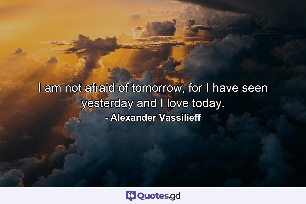 I am not afraid of tomorrow, for I have seen yesterday and I love today. - Quote by Alexander Vassilieff