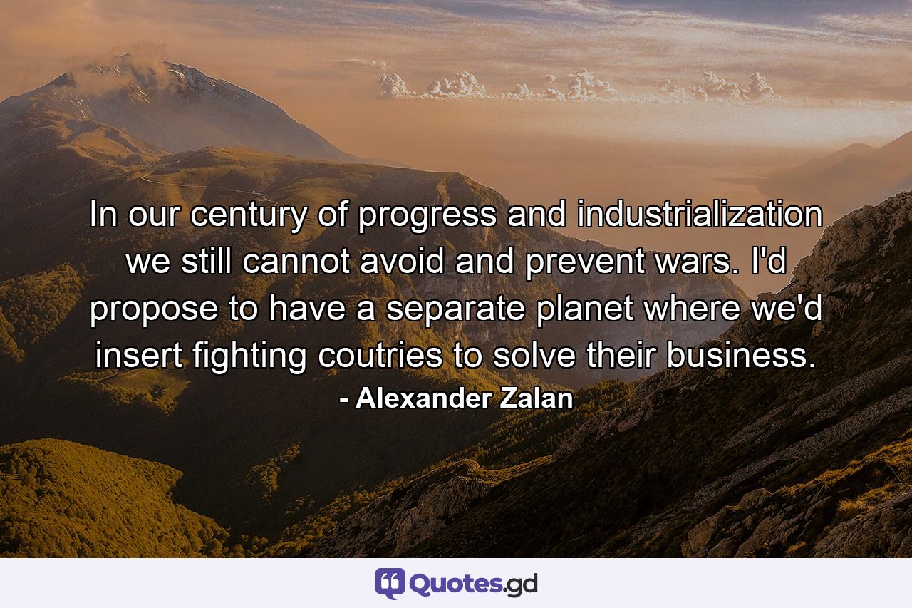 In our century of progress and industrialization we still cannot avoid and prevent wars. I'd propose to have a separate planet where we'd insert fighting coutries to solve their business. - Quote by Alexander Zalan