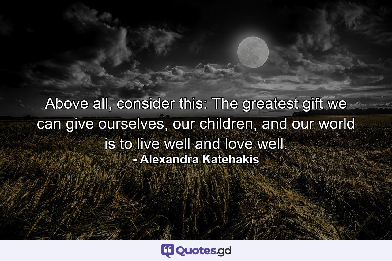 Above all, consider this: The greatest gift we can give ourselves, our children, and our world is to live well and love well. - Quote by Alexandra Katehakis