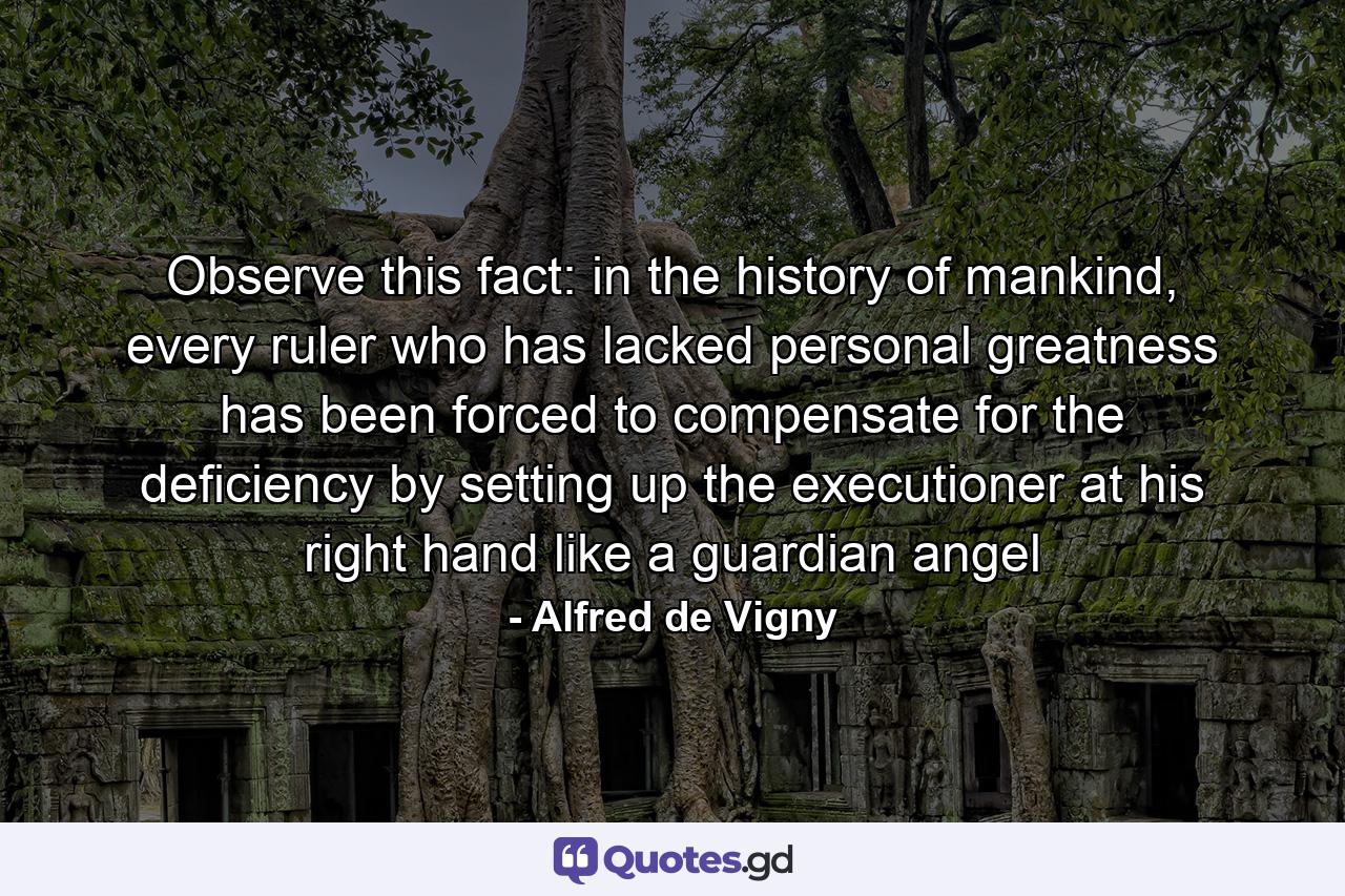 Observe this fact: in the history of mankind, every ruler who has lacked personal greatness has been forced to compensate for the deficiency by setting up the executioner at his right hand like a guardian angel - Quote by Alfred de Vigny