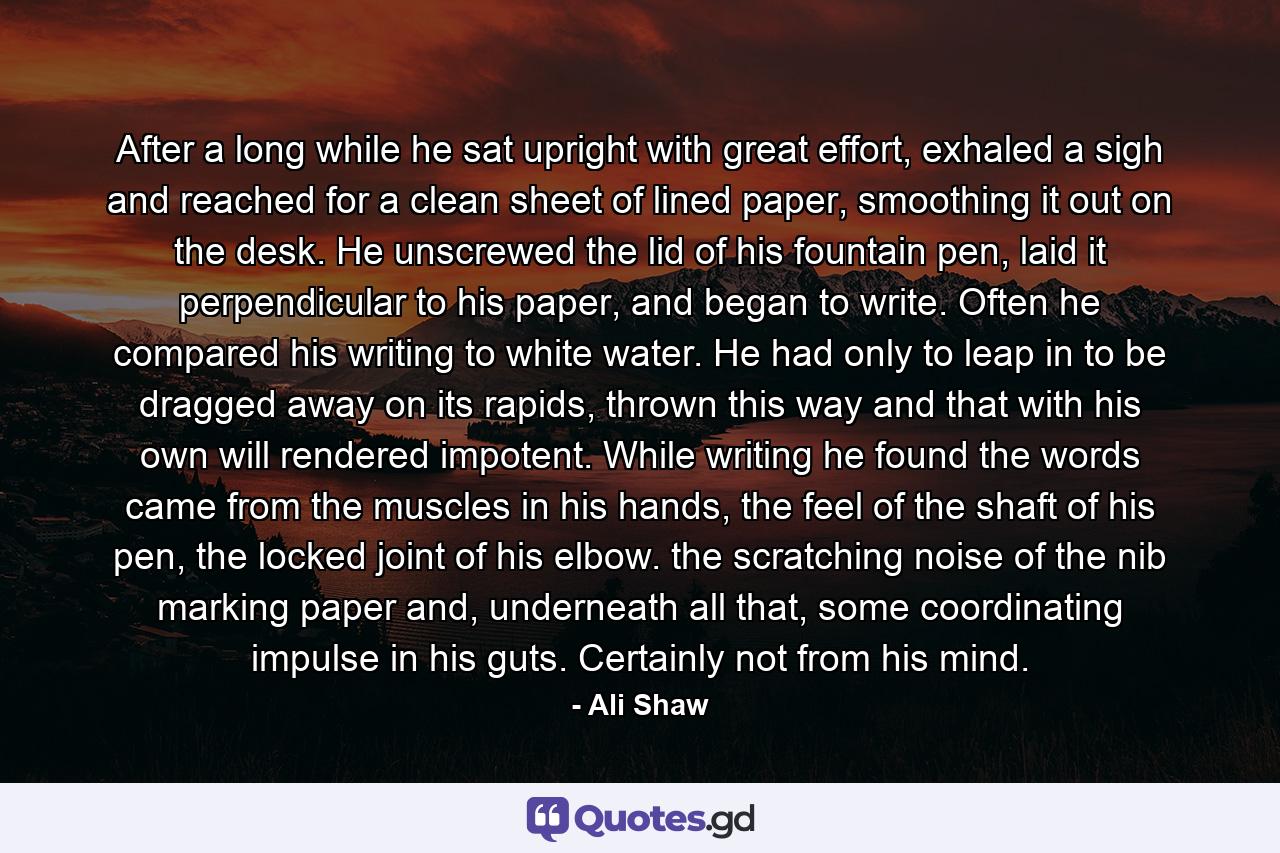 After a long while he sat upright with great effort, exhaled a sigh and reached for a clean sheet of lined paper, smoothing it out on the desk. He unscrewed the lid of his fountain pen, laid it perpendicular to his paper, and began to write. Often he compared his writing to white water. He had only to leap in to be dragged away on its rapids, thrown this way and that with his own will rendered impotent. While writing he found the words came from the muscles in his hands, the feel of the shaft of his pen, the locked joint of his elbow. the scratching noise of the nib marking paper and, underneath all that, some coordinating impulse in his guts. Certainly not from his mind. - Quote by Ali Shaw