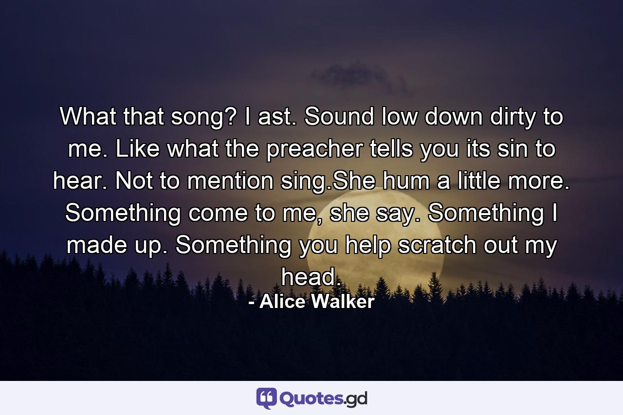 What that song? I ast. Sound low down dirty to me. Like what the preacher tells you its sin to hear. Not to mention sing.She hum a little more. Something come to me, she say. Something I made up. Something you help scratch out my head. - Quote by Alice Walker