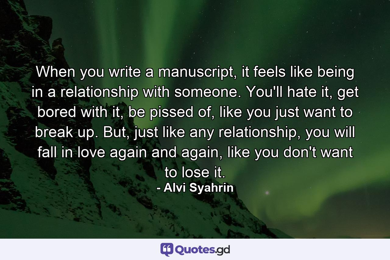 When you write a manuscript, it feels like being in a relationship with someone. You'll hate it, get bored with it, be pissed of, like you just want to break up. But, just like any relationship, you will fall in love again and again, like you don't want to lose it. - Quote by Alvi Syahrin