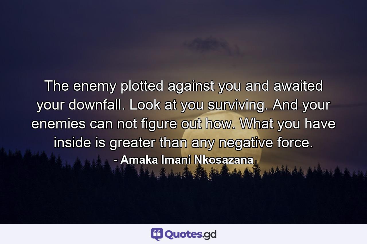 The enemy plotted against you and awaited your downfall. Look at you surviving. And your enemies can not figure out how. What you have inside is greater than any negative force. - Quote by Amaka Imani Nkosazana