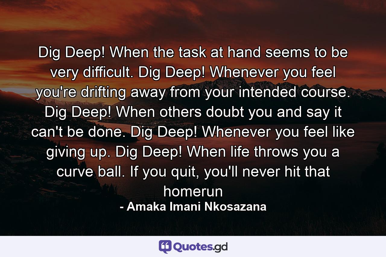 Dig Deep! When the task at hand seems to be very difficult. Dig Deep! Whenever you feel you're drifting away from your intended course. Dig Deep! When others doubt you and say it can't be done. Dig Deep! Whenever you feel like giving up. Dig Deep! When life throws you a curve ball. If you quit, you'll never hit that homerun - Quote by Amaka Imani Nkosazana