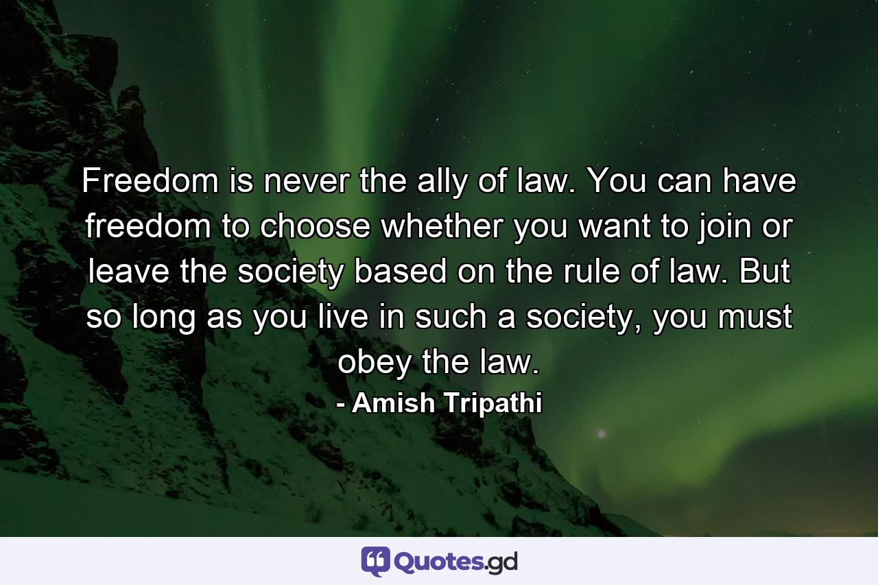 Freedom is never the ally of law. You can have freedom to choose whether you want to join or leave the society based on the rule of law. But so long as you live in such a society, you must obey the law. - Quote by Amish Tripathi