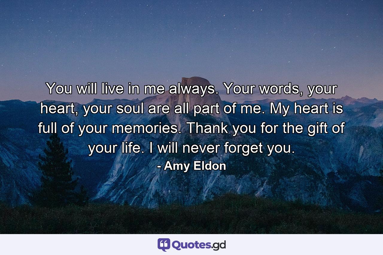 You will live in me always. Your words, your heart, your soul are all part of me. My heart is full of your memories. Thank you for the gift of your life. I will never forget you. - Quote by Amy Eldon