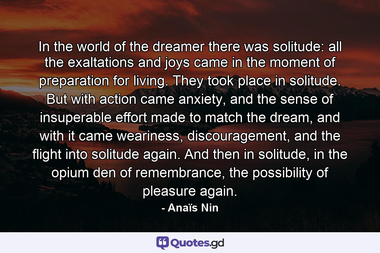 In the world of the dreamer there was solitude: all the exaltations and joys came in the moment of preparation for living. They took place in solitude. But with action came anxiety, and the sense of insuperable effort made to match the dream, and with it came weariness, discouragement, and the flight into solitude again. And then in solitude, in the opium den of remembrance, the possibility of pleasure again. - Quote by Anaïs Nin