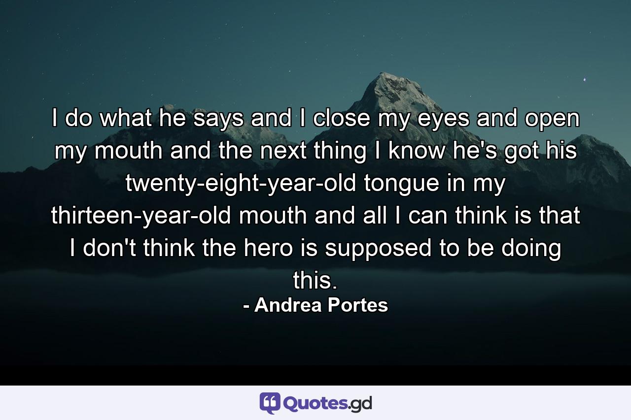 I do what he says and I close my eyes and open my mouth and the next thing I know he's got his twenty-eight-year-old tongue in my thirteen-year-old mouth and all I can think is that I don't think the hero is supposed to be doing this. - Quote by Andrea Portes