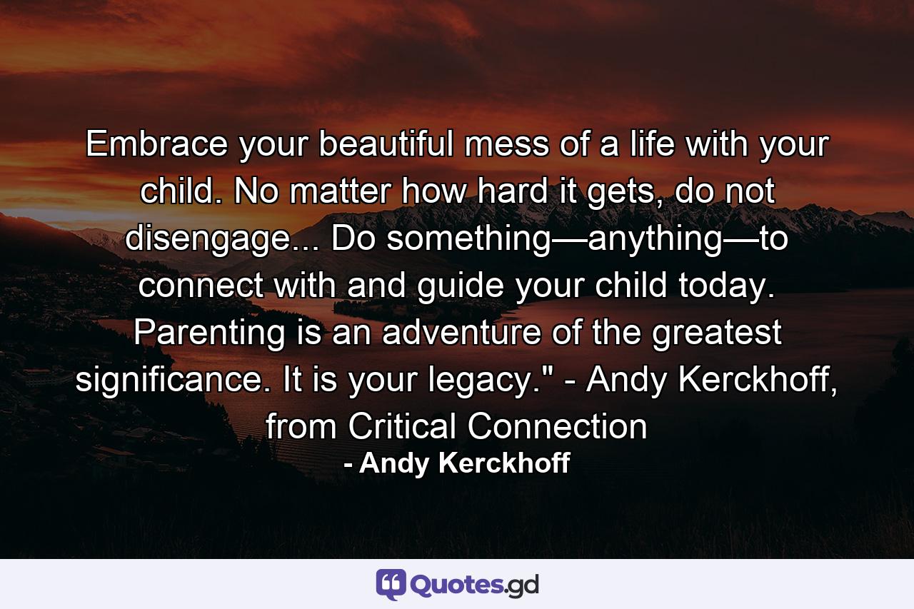 Embrace your beautiful mess of a life with your child. No matter how hard it gets, do not disengage... Do something—anything—to connect with and guide your child today. Parenting is an adventure of the greatest significance. It is your legacy.