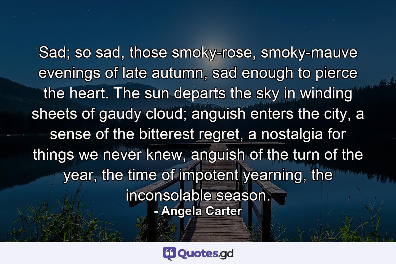 Sad; so sad, those smoky-rose, smoky-mauve evenings of late autumn, sad enough to pierce the heart. The sun departs the sky in winding sheets of gaudy cloud; anguish enters the city, a sense of the bitterest regret, a nostalgia for things we never knew, anguish of the turn of the year, the time of impotent yearning, the inconsolable season. - Quote by Angela Carter